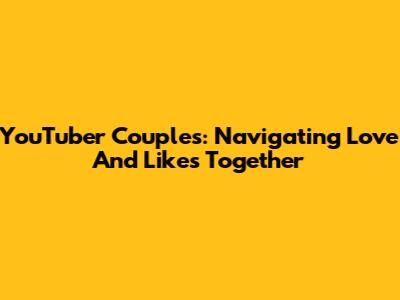 YouTuber Couples: Navigating Love And Likes Together