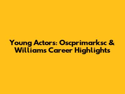 Young Actors: Oscprimarksc & Williams Career Highlights