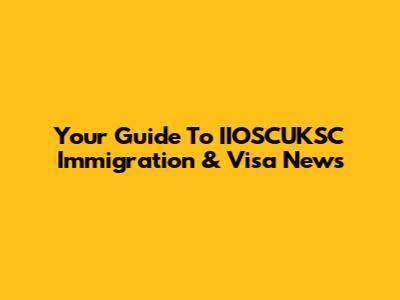 Your Guide To IIOSCUKSC Immigration & Visa News