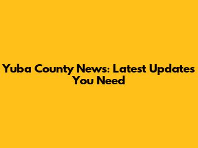 Yuba County News: Latest Updates You Need