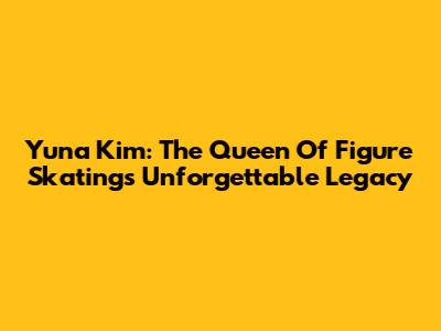 Yuna Kim: The Queen Of Figure Skating's Unforgettable Legacy