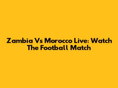 Zambia Vs Morocco Live: Watch The Football Match