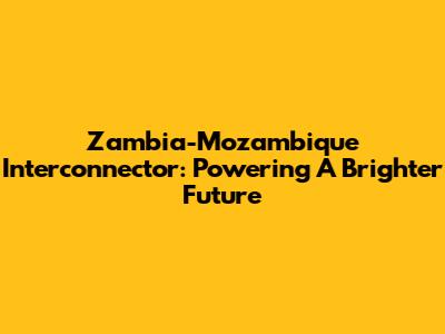 Zambia-Mozambique Interconnector: Powering A Brighter Future