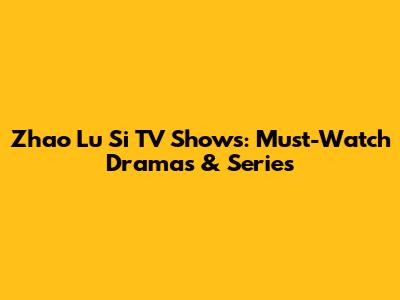 Zhao Lu Si TV Shows: Must-Watch Dramas & Series