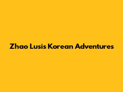 Zhao Lusi's Korean Adventures