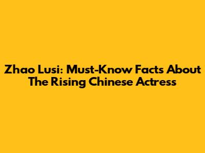 Zhao Lusi: Must-Know Facts About The Rising Chinese Actress