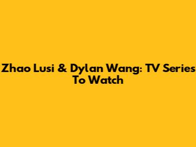 Zhao Lusi & Dylan Wang: TV Series To Watch