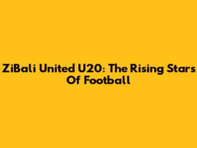 ZiBali United U20: The Rising Stars Of Football